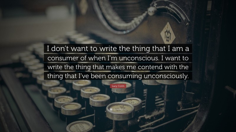 Lucy Corin Quote: “I don’t want to write the thing that I am a consumer of when I’m unconscious. I want to write the thing that makes me contend with the thing that I’ve been consuming unconsciously.”