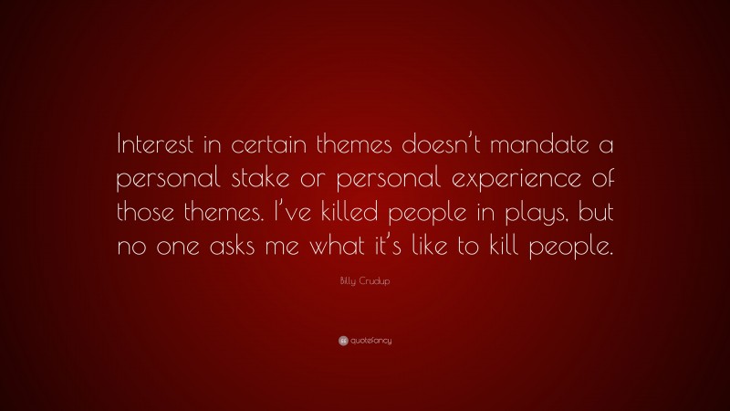 Billy Crudup Quote: “Interest in certain themes doesn’t mandate a personal stake or personal experience of those themes. I’ve killed people in plays, but no one asks me what it’s like to kill people.”