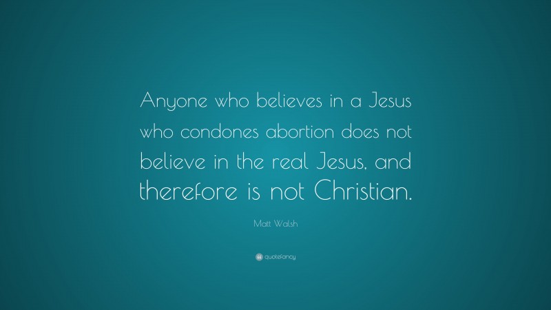 Matt Walsh Quote: “Anyone who believes in a Jesus who condones abortion does not believe in the real Jesus, and therefore is not Christian.”