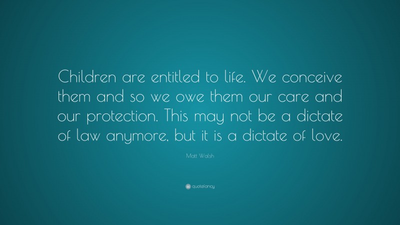 Matt Walsh Quote: “Children are entitled to life. We conceive them and so we owe them our care and our protection. This may not be a dictate of law anymore, but it is a dictate of love.”