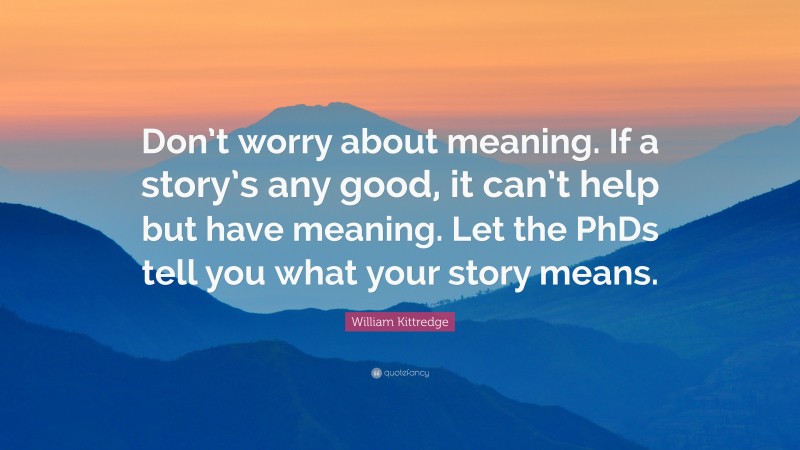 William Kittredge Quote: “Don’t worry about meaning. If a story’s any good, it can’t help but have meaning. Let the PhDs tell you what your story means.”