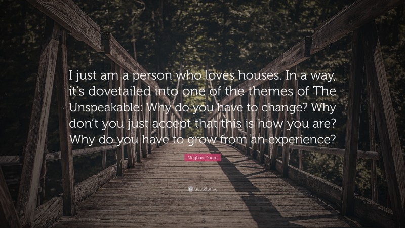 Meghan Daum Quote: “I just am a person who loves houses. In a way, it’s dovetailed into one of the themes of The Unspeakable: Why do you have to change? Why don’t you just accept that this is how you are? Why do you have to grow from an experience?”