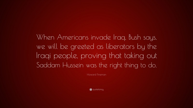 Howard Fineman Quote: “When Americans invade Iraq, Bush says, we will be greeted as liberators by the Iraqi people, proving that taking out Saddam Hussein was the right thing to do.”