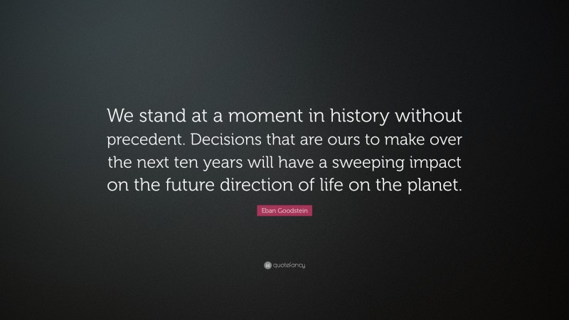 Eban Goodstein Quote: “We stand at a moment in history without precedent. Decisions that are ours to make over the next ten years will have a sweeping impact on the future direction of life on the planet.”