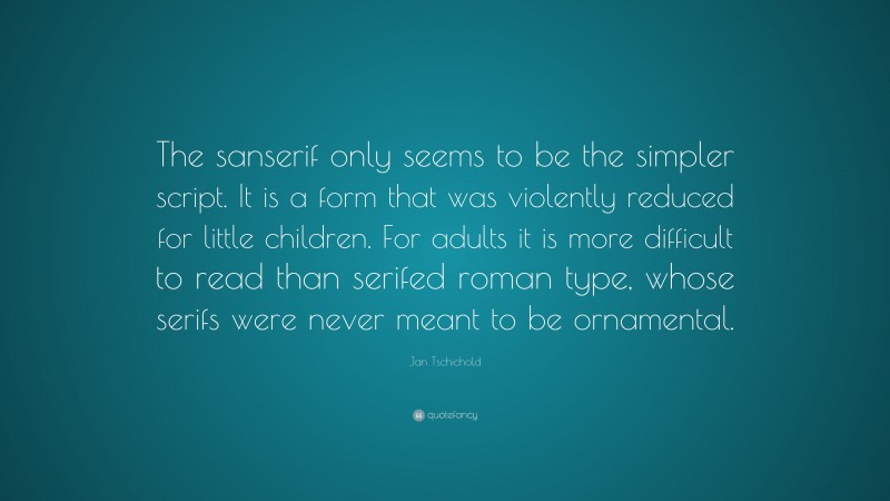 Jan Tschichold Quote: “The sanserif only seems to be the simpler script. It is a form that was violently reduced for little children. For adults it is more difficult to read than serifed roman type, whose serifs were never meant to be ornamental.”
