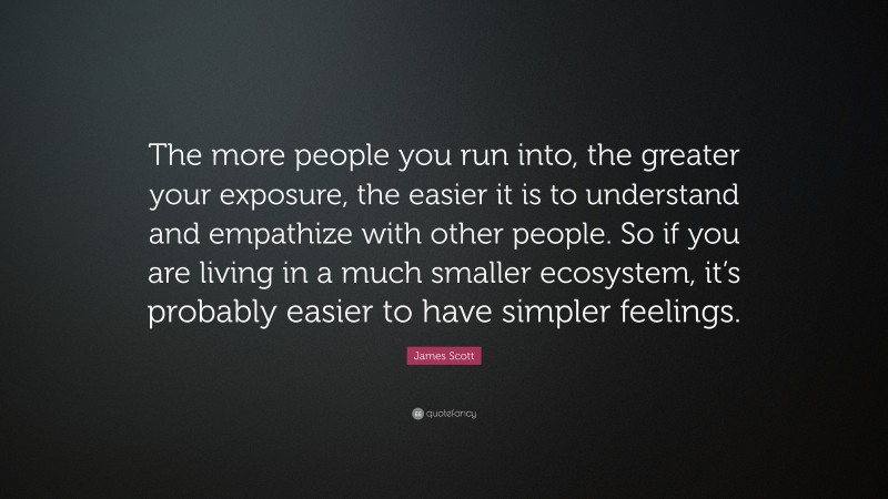 James Scott Quote: “The more people you run into, the greater your exposure, the easier it is to understand and empathize with other people. So if you are living in a much smaller ecosystem, it’s probably easier to have simpler feelings.”