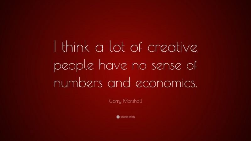 Garry Marshall Quote: “I think a lot of creative people have no sense of numbers and economics.”