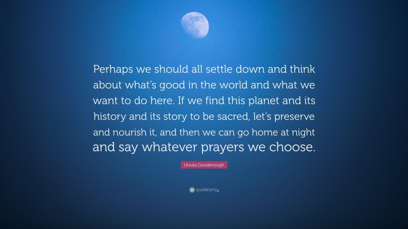 Ursula Goodenough Quote: “Perhaps we should all settle down and think about what’s good in the world and what we want to do here. If we find this planet and its history and its story to be sacred, let’s preserve and nourish it, and then we can go home at night and say whatever prayers we choose.”