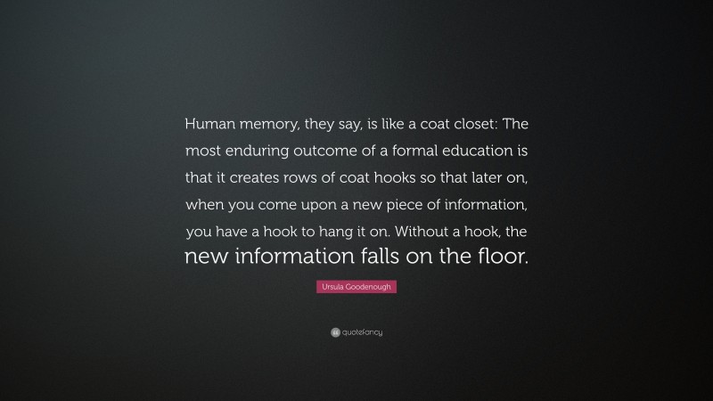 Ursula Goodenough Quote: “Human memory, they say, is like a coat closet: The most enduring outcome of a formal education is that it creates rows of coat hooks so that later on, when you come upon a new piece of information, you have a hook to hang it on. Without a hook, the new information falls on the floor.”