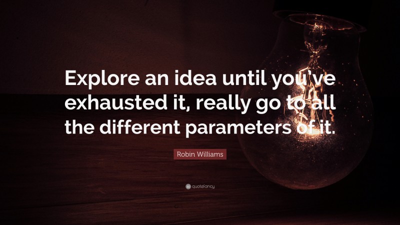 Robin Williams Quote: “Explore an idea until you’ve exhausted it, really go to all the different parameters of it.”