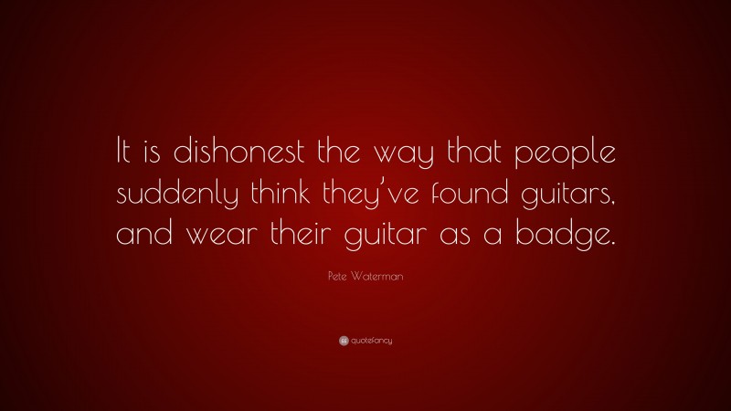 Pete Waterman Quote: “It is dishonest the way that people suddenly think they’ve found guitars, and wear their guitar as a badge.”