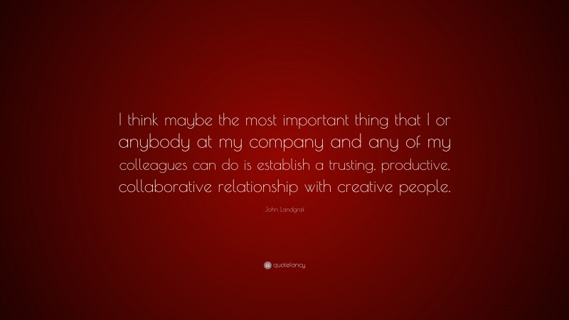 John Landgraf Quote: “I think maybe the most important thing that I or anybody at my company and any of my colleagues can do is establish a trusting, productive, collaborative relationship with creative people.”