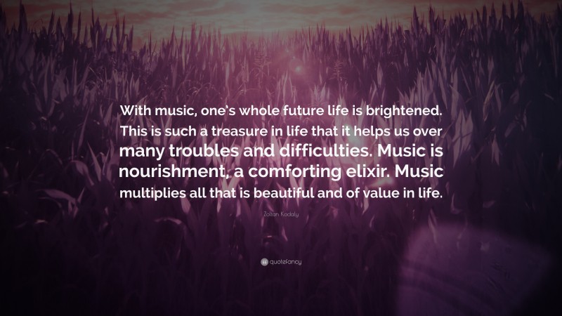 Zoltan Kodaly Quote: “With music, one’s whole future life is brightened. This is such a treasure in life that it helps us over many troubles and difficulties. Music is nourishment, a comforting elixir. Music multiplies all that is beautiful and of value in life.”