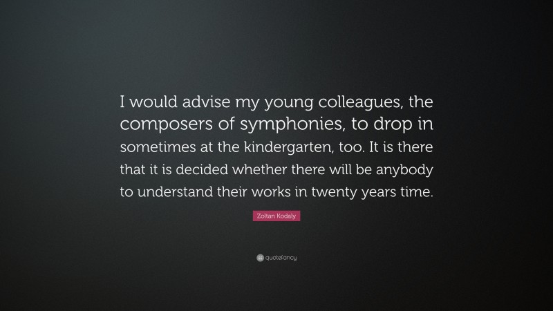 Zoltan Kodaly Quote: “I would advise my young colleagues, the composers of symphonies, to drop in sometimes at the kindergarten, too. It is there that it is decided whether there will be anybody to understand their works in twenty years time.”