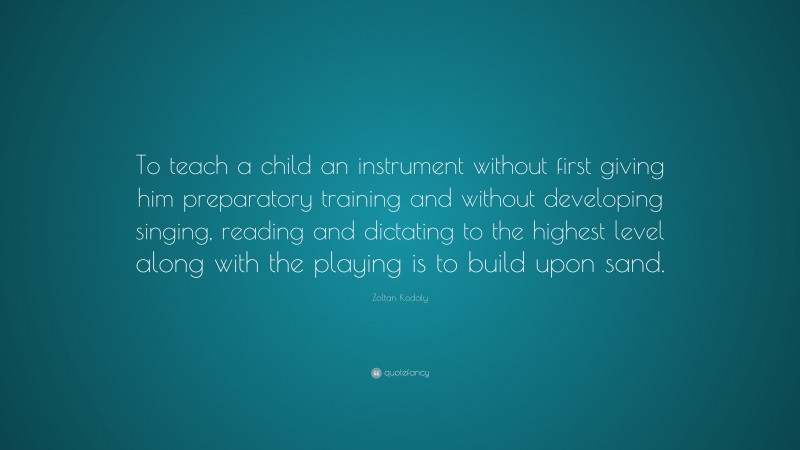 Zoltan Kodaly Quote: “To teach a child an instrument without first giving him preparatory training and without developing singing, reading and dictating to the highest level along with the playing is to build upon sand.”