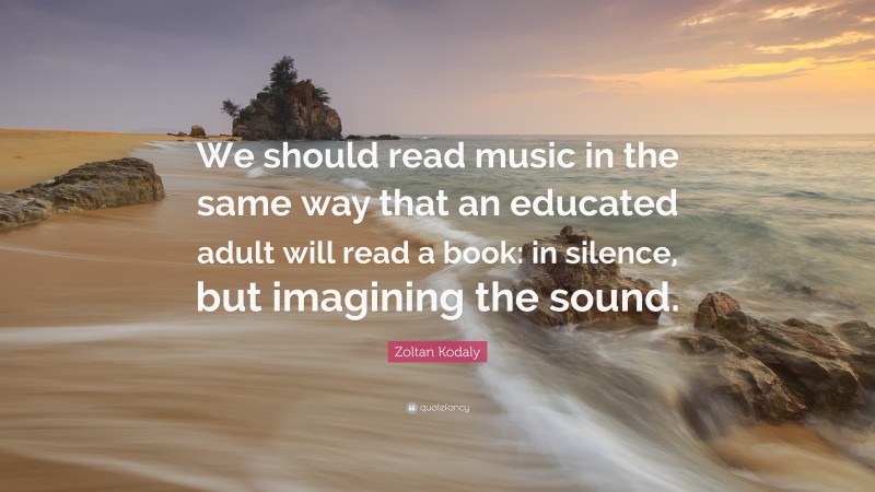 Zoltan Kodaly Quote: “We should read music in the same way that an educated adult will read a book: in silence, but imagining the sound.”