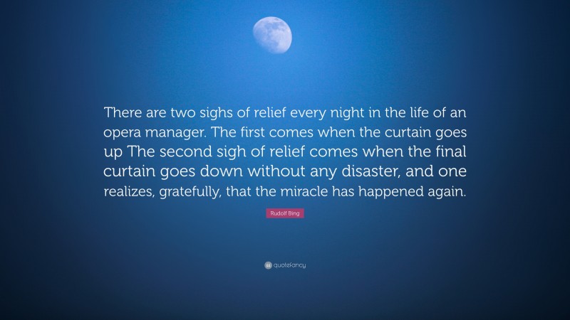 Rudolf Bing Quote: “There are two sighs of relief every night in the life of an opera manager. The first comes when the curtain goes up The second sigh of relief comes when the final curtain goes down without any disaster, and one realizes, gratefully, that the miracle has happened again.”