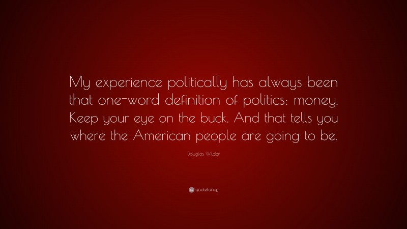 Douglas Wilder Quote: “My experience politically has always been that one-word definition of politics: money. Keep your eye on the buck. And that tells you where the American people are going to be.”