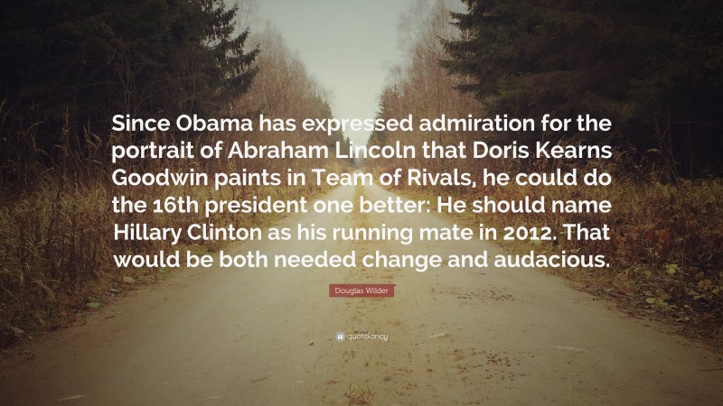 Douglas Wilder Quote: “Since Obama has expressed admiration for the portrait of Abraham Lincoln that Doris Kearns Goodwin paints in Team of Rivals, he could do the 16th president one better: He should name Hillary Clinton as his running mate in 2012. That would be both needed change and audacious.”