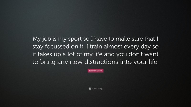 Sally Pearson Quote: “My job is my sport so I have to make sure that I stay focussed on it. I train almost every day so it takes up a lot of my life and you don’t want to bring any new distractions into your life.”