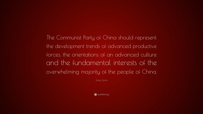 Jiang Zemin Quote: “The Communist Party of China should represent the development trends of advanced productive forces, the orientations of an advanced culture and the fundamental interests of the overwhelming majority of the people of China.”