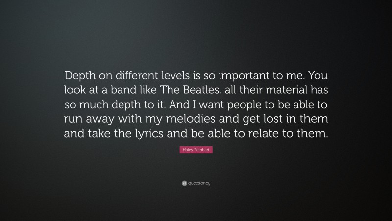 Haley Reinhart Quote: “Depth on different levels is so important to me. You look at a band like The Beatles, all their material has so much depth to it. And I want people to be able to run away with my melodies and get lost in them and take the lyrics and be able to relate to them.”