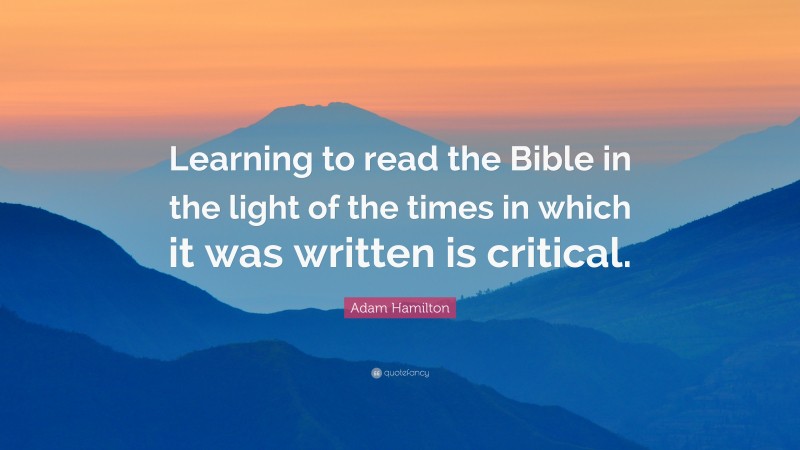 Adam Hamilton Quote: “Learning to read the Bible in the light of the times in which it was written is critical.”