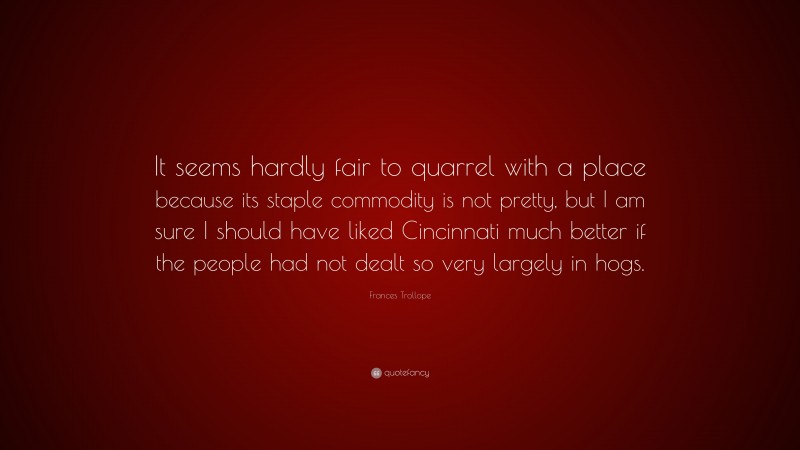 Frances Trollope Quote: “It seems hardly fair to quarrel with a place because its staple commodity is not pretty, but I am sure I should have liked Cincinnati much better if the people had not dealt so very largely in hogs.”