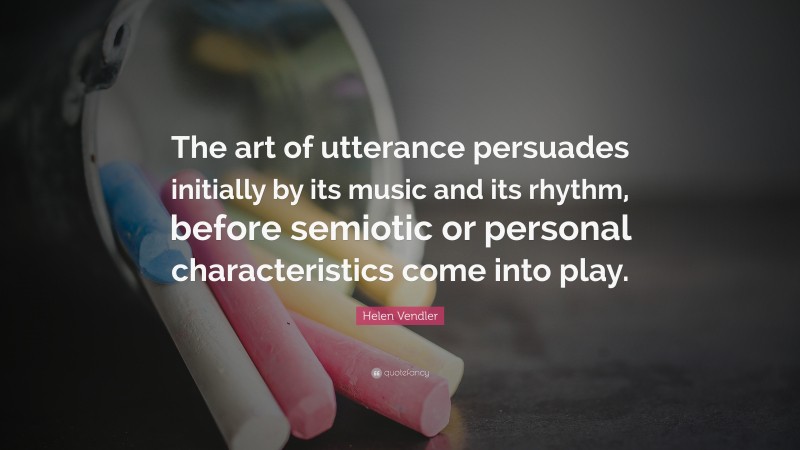 Helen Vendler Quote: “The art of utterance persuades initially by its music and its rhythm, before semiotic or personal characteristics come into play.”
