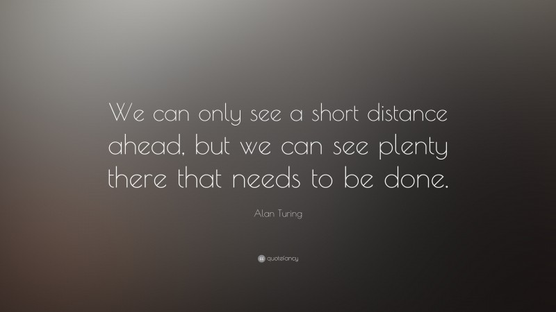 Alan Turing Quote: “We can only see a short distance ahead, but we can see plenty there that needs to be done.”