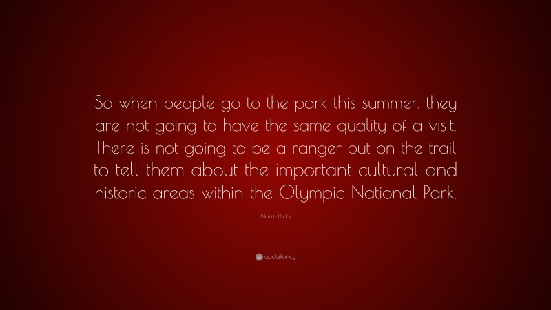 Norm Dicks Quote: “So when people go to the park this summer, they are not going to have the same quality of a visit. There is not going to be a ranger out on the trail to tell them about the important cultural and historic areas within the Olympic National Park.”