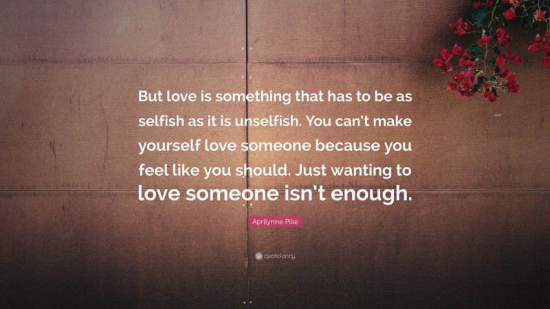 Aprilynne Pike Quote: “But love is something that has to be as selfish as it is unselfish. You can’t make yourself love someone because you feel like you should. Just wanting to love someone isn’t enough.”