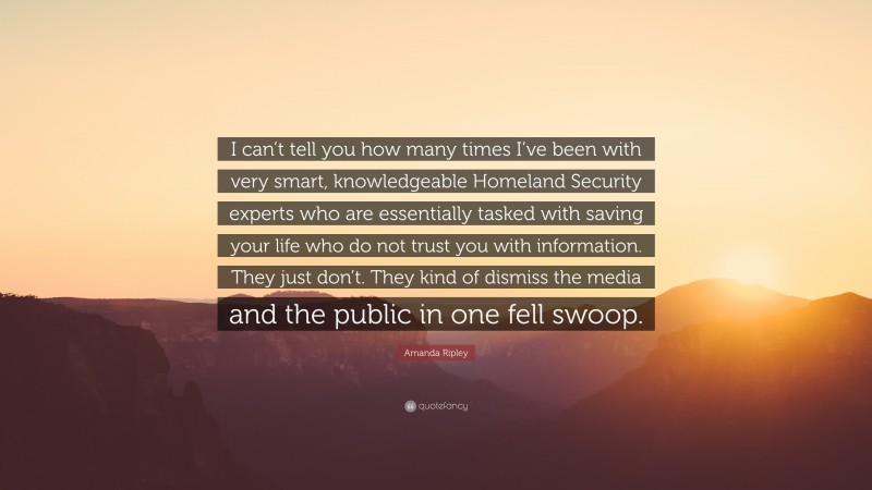 Amanda Ripley Quote: “I can’t tell you how many times I’ve been with very smart, knowledgeable Homeland Security experts who are essentially tasked with saving your life who do not trust you with information. They just don’t. They kind of dismiss the media and the public in one fell swoop.”