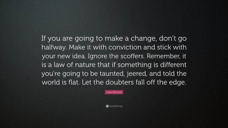 Gary McCord Quote: “If you are going to make a change, don’t go halfway. Make it with conviction and stick with your new idea. Ignore the scoffers. Remember, it is a law of nature that if something is different you’re going to be taunted, jeered, and told the world is flat. Let the doubters fall off the edge.”