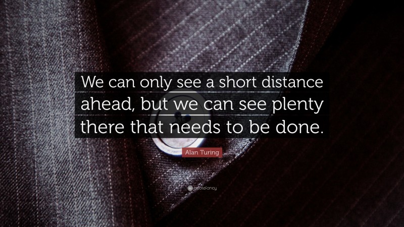 Alan Turing Quote: “We can only see a short distance ahead, but we can see plenty there that needs to be done.”
