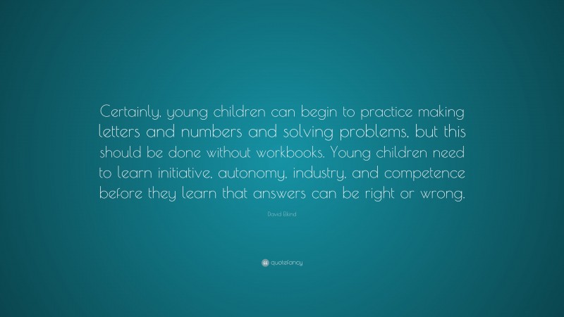 David Elkind Quote: “Certainly, young children can begin to practice making letters and numbers and solving problems, but this should be done without workbooks. Young children need to learn initiative, autonomy, industry, and competence before they learn that answers can be right or wrong.”