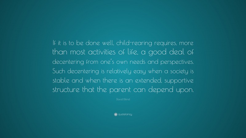 David Elkind Quote: “If it is to be done well, child-rearing requires, more than most activities of life, a good deal of decentering from one’s own needs and perspectives. Such decentering is relatively easy when a society is stable and when there is an extended, supportive structure that the parent can depend upon.”