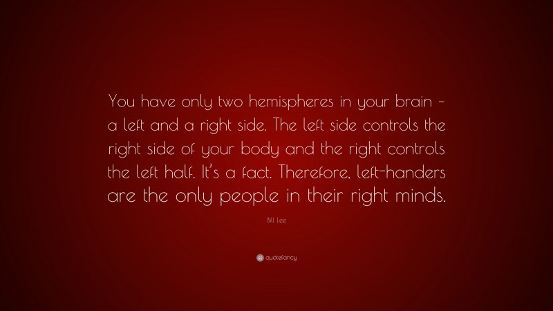 Bill Lee Quote: “You have only two hemispheres in your brain – a left and a right side. The left side controls the right side of your body and the right controls the left half. It’s a fact. Therefore, left-handers are the only people in their right minds.”