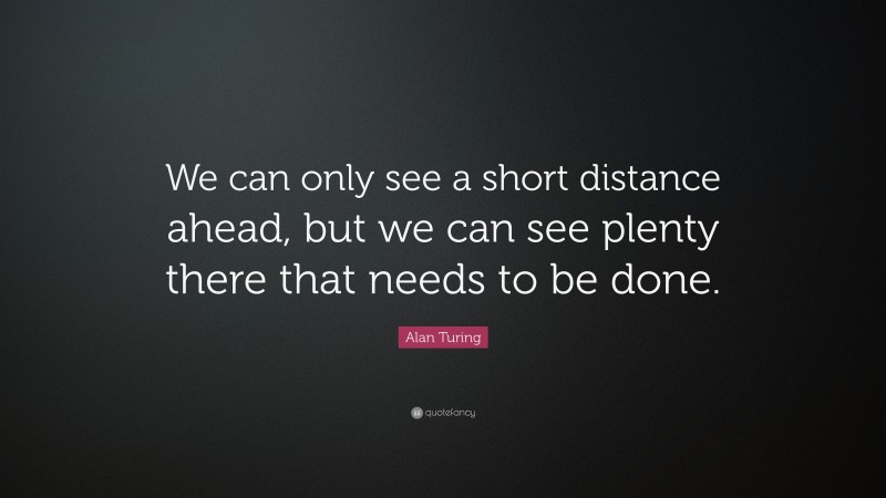 Alan Turing Quote: “We can only see a short distance ahead, but we can see plenty there that needs to be done.”