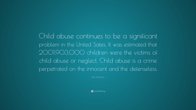 Pete Domenici Quote: “Child abuse continues to be a significant problem in the United Sates. It was estimated that 2001,903,000 children were the victims of child abuse or neglect. Child abuse is a crime perpetrated on the innocent and the defenseless.”