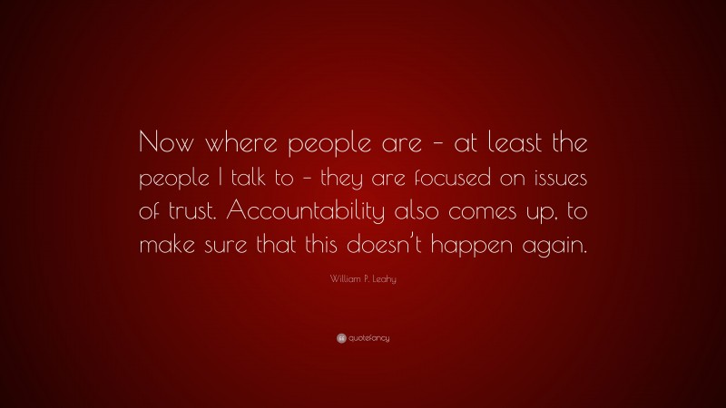William P. Leahy Quote: “Now where people are – at least the people I talk to – they are focused on issues of trust. Accountability also comes up, to make sure that this doesn’t happen again.”
