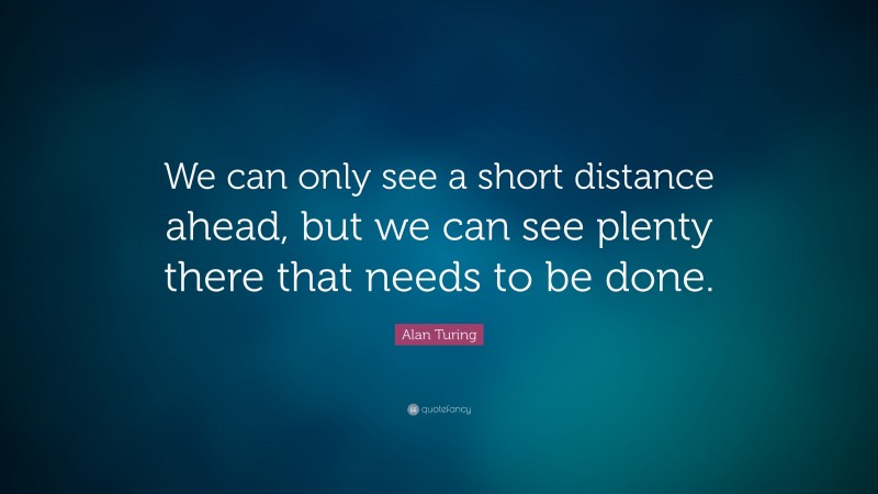 Alan Turing Quote: “We can only see a short distance ahead, but we can see plenty there that needs to be done.”