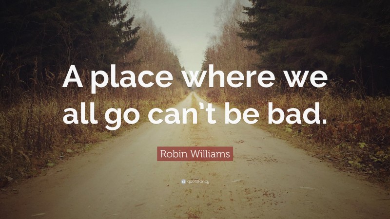 Robin Williams Quote: “A place where we all go can’t be bad.”