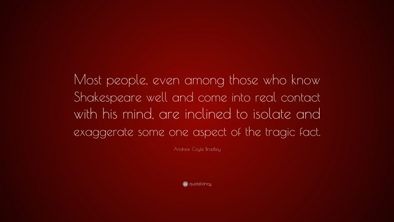 Andrew Coyle Bradley Quote: “Most people, even among those who know Shakespeare well and come into real contact with his mind, are inclined to isolate and exaggerate some one aspect of the tragic fact.”