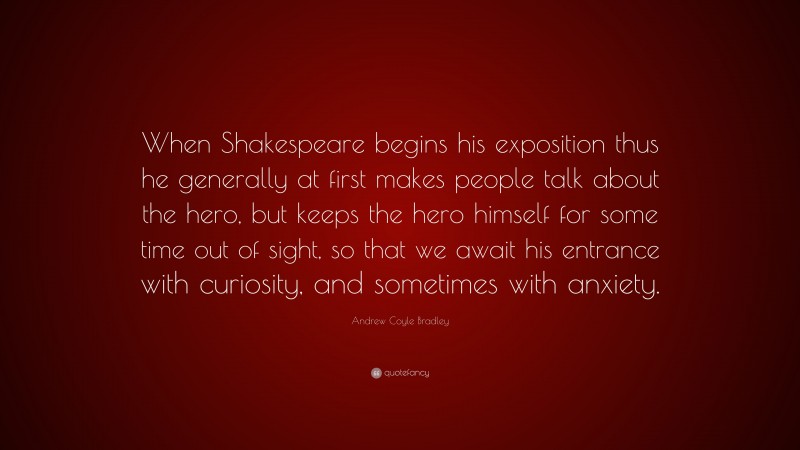 Andrew Coyle Bradley Quote: “When Shakespeare begins his exposition thus he generally at first makes people talk about the hero, but keeps the hero himself for some time out of sight, so that we await his entrance with curiosity, and sometimes with anxiety.”