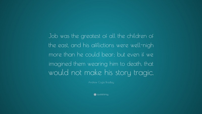 Andrew Coyle Bradley Quote: “Job was the greatest of all the children of the east, and his afflictions were well-nigh more than he could bear; but even if we imagined them wearing him to death, that would not make his story tragic.”