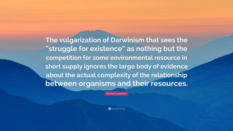 Richard Lewontin Quote: “The vulgarization of Darwinism that sees the “struggle for existence” as nothing but the competition for some environmental resource in short supply ignores the large body of evidence about the actual complexity of the relationship between organisms and their resources.”