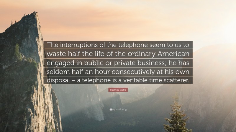 Beatrice Webb Quote: “The interruptions of the telephone seem to us to waste half the life of the ordinary American engaged in public or private business; he has seldom half an hour consecutively at his own disposal – a telephone is a veritable time scatterer.”