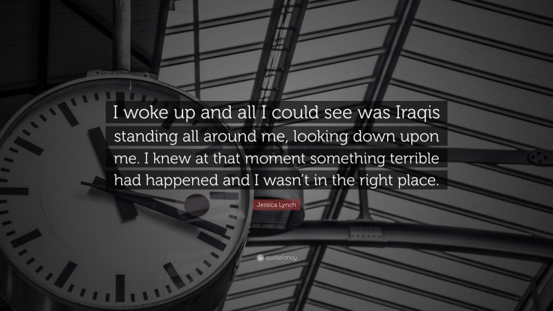 Jessica Lynch Quote: “I woke up and all I could see was Iraqis standing all around me, looking down upon me. I knew at that moment something terrible had happened and I wasn’t in the right place.”