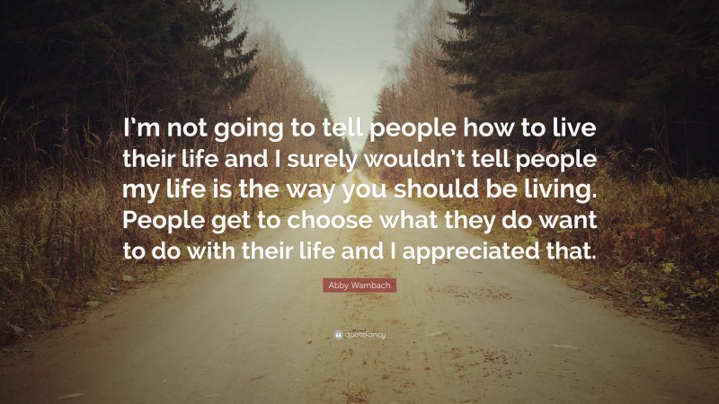 Abby Wambach Quote: “I’m not going to tell people how to live their life and I surely wouldn’t tell people my life is the way you should be living. People get to choose what they do want to do with their life and I appreciated that.”